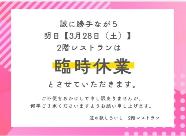 【明日3月28日（土）
　　レストラン臨時休業のお知らせ】

いつもご利用いただきありがとうございます。
誠に申し訳ございませんが、明日のレストランを臨時休業させていただきます。

度重なる休業となり、ご来店を予定されていたお客様にはご迷惑をお掛けし、大変申し訳ございません。

現在、より良い料理とサービスを安定して提供できるよう、体制の見直しを進めております。

これまで以上にご満足いただける内容でお迎えできるよう努めてまいります。

何卒ご理解のほど
よろしくお願いいたします。

またのご来店を心よりお待ちしております。

#道の駅しろいし